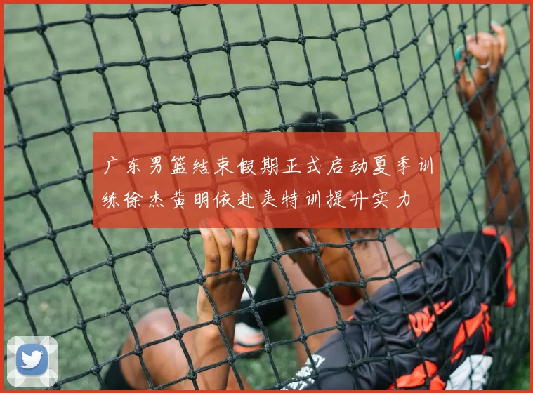 广东男篮结束假期正式启动夏季训练徐杰黄明依赴美特训提升实力