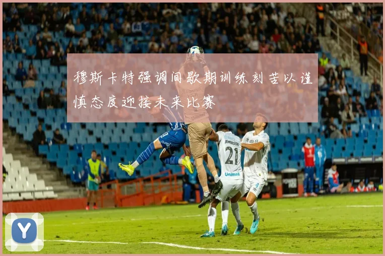 穆斯卡特强调间歇期训练刻苦以谨慎态度迎接未来比赛