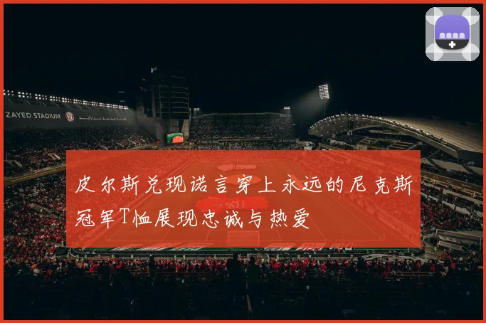 皮尔斯兑现诺言穿上永远的尼克斯冠军T恤展现忠诚与热爱