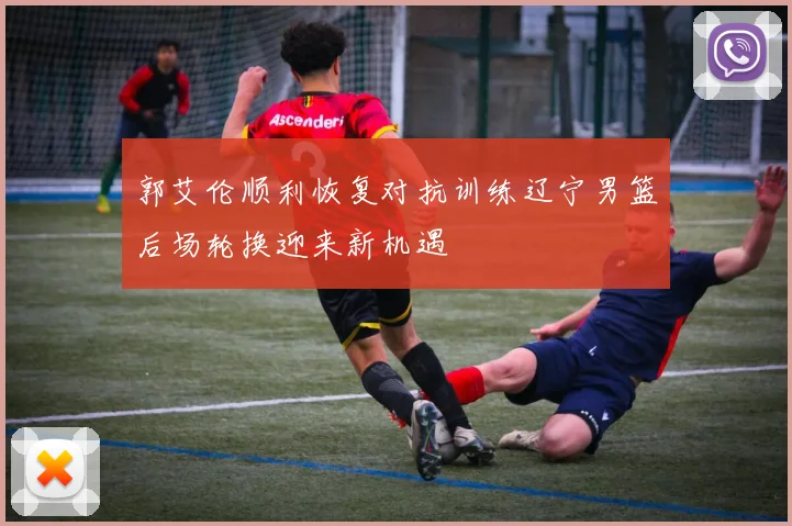 郭艾伦顺利恢复对抗训练辽宁男篮后场轮换迎来新机遇