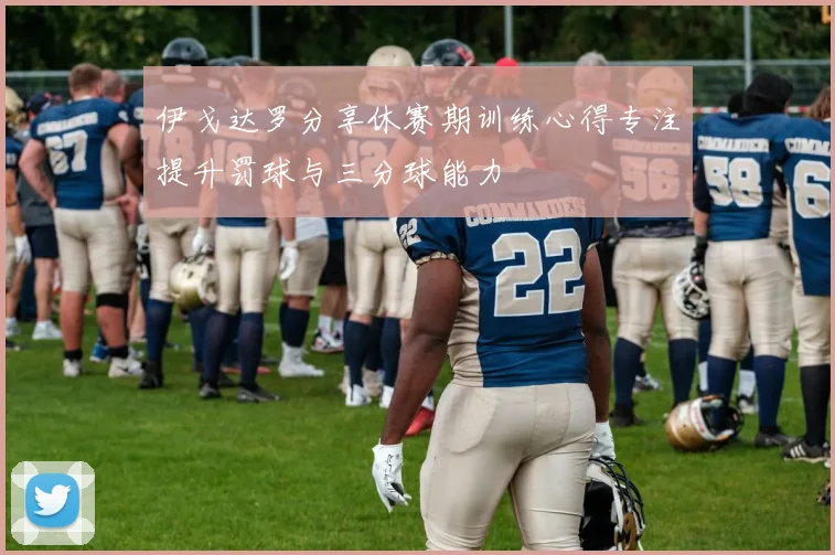 伊戈达罗分享休赛期训练心得专注提升罚球与三分球能力