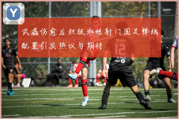 武磊伤愈后积极加练射门国足锋线配置引发热议与期待